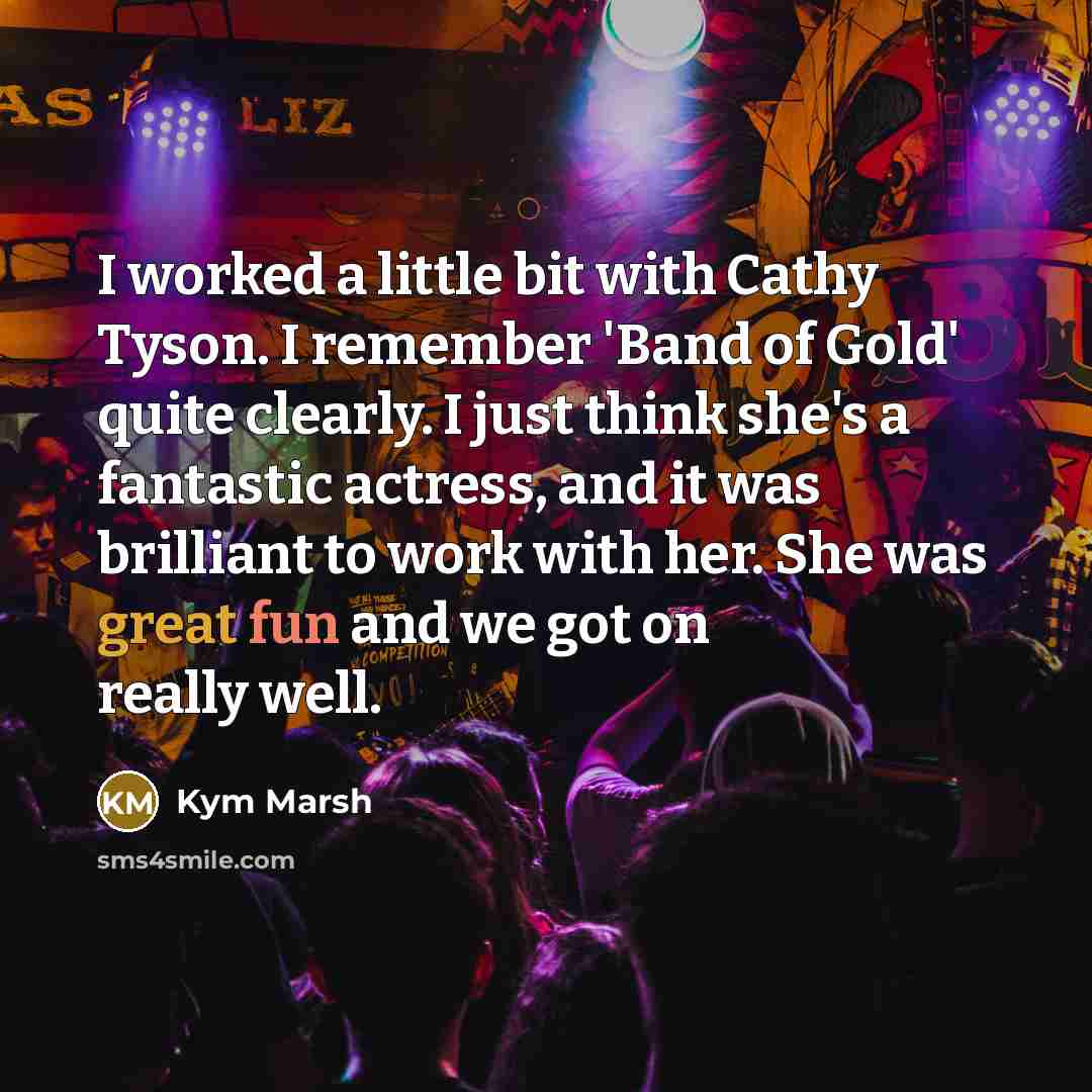 “I worked a little bit with Cathy Tyson. I remember 'Band of Gold' quite clearly. I just think she's a fantastic actress, and it was brilliant to work with her. She was great fun and we got on really well.” quote by Kym Marsh
