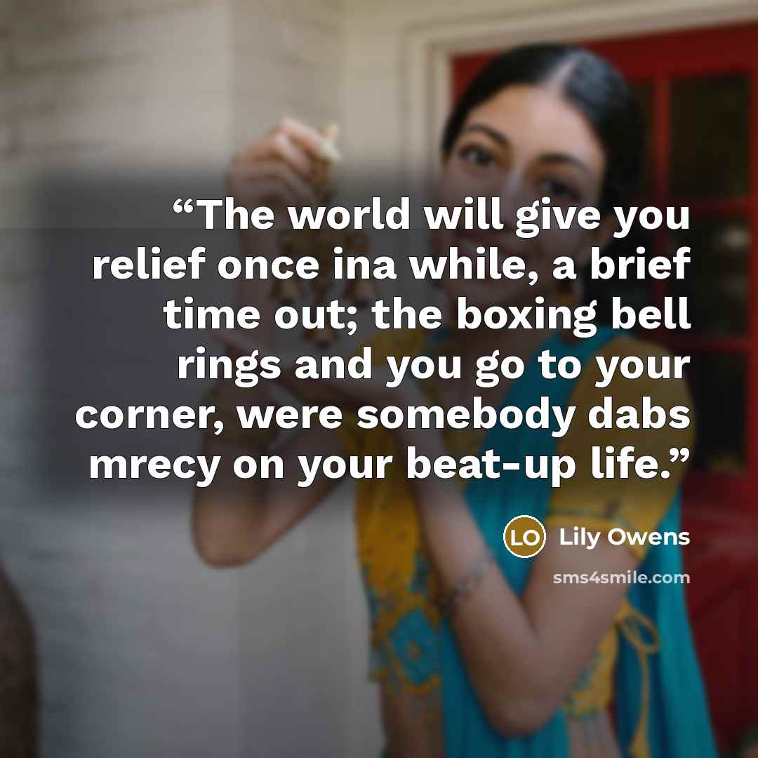 “The world will give you relief once ina while, a brief time out; the boxing bell rings and you go to your corner, were somebody dabs mrecy on your beat-up life.” quote by Lily Owens