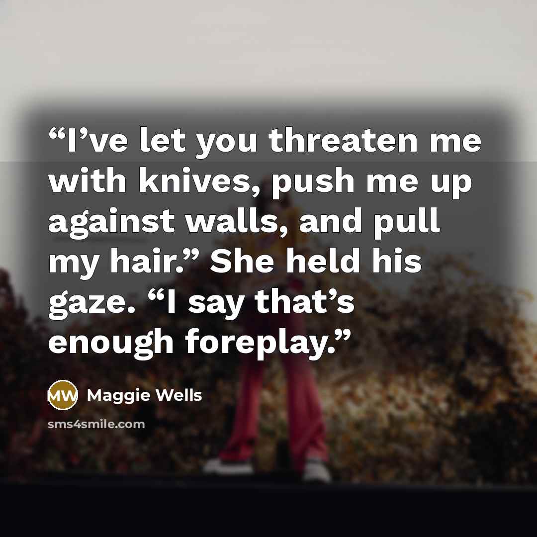 “I’ve let you threaten me with knives, push me up against walls, and pull my hair.” She held his gaze. “I say that’s enough foreplay.” quote by Maggie Wells