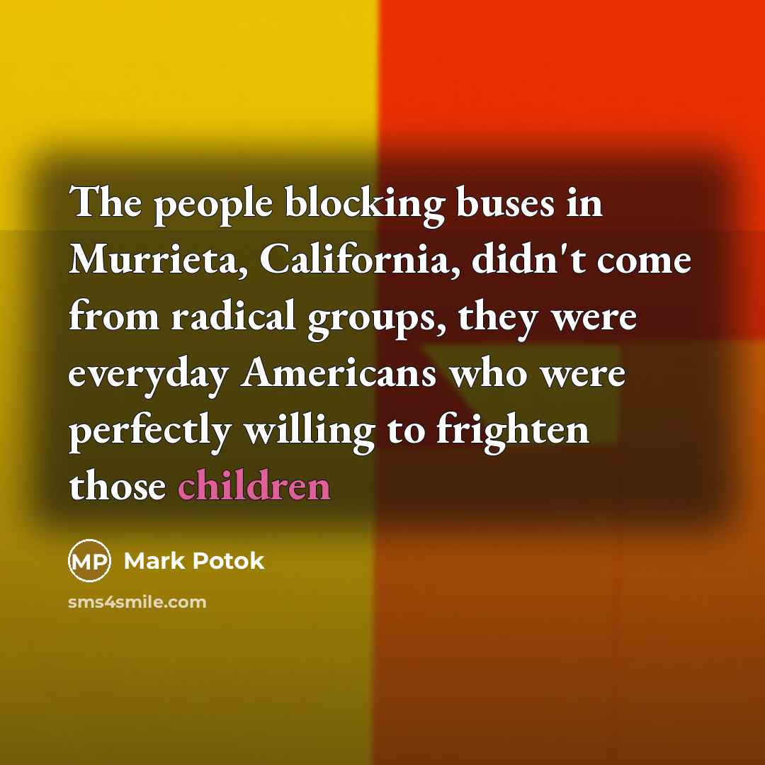 “The people blocking buses in Murrieta, California, didn't come from radical groups, they were everyday Americans who were perfectly willing to frighten those children” quote by Mark Potok