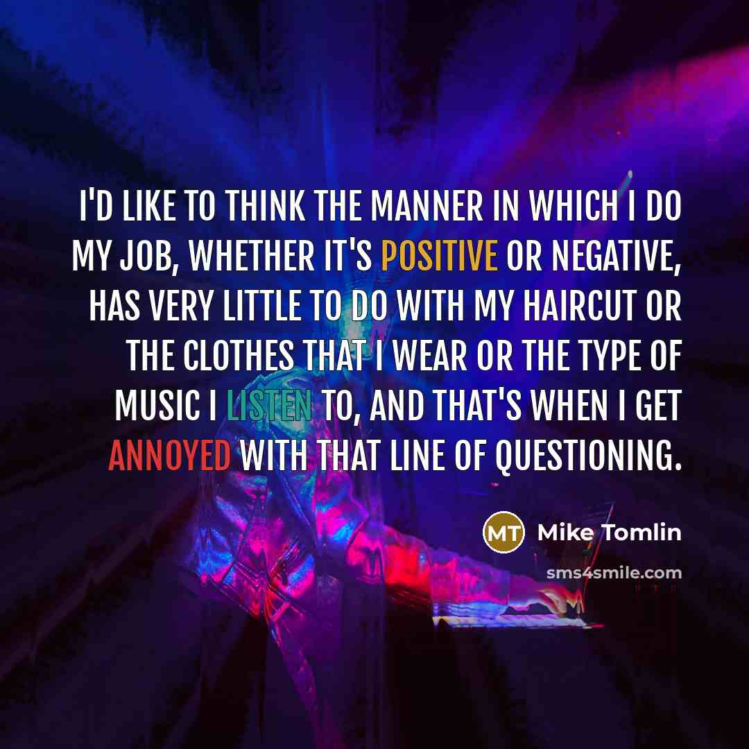 “I'd like to think the manner in which I do my job, whether it's positive or negative, has very little to do with my haircut or the clothes that I wear or the type of music I listen to, and that's when I get annoyed with that line of questioning.” quote by Mike Tomlin