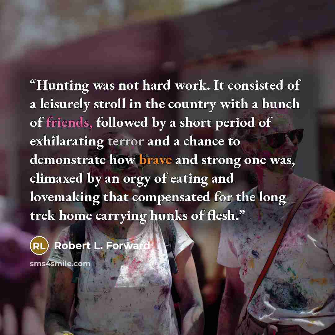 “Hunting was not hard work. It consisted of a leisurely stroll in the country with a bunch of friends, followed by a short period of exhilarating terror and a chance to demonstrate how brave and strong one was, climaxed by an orgy of eating and lovemaking that compensated for the long trek home…” quote by Robert L. Forward