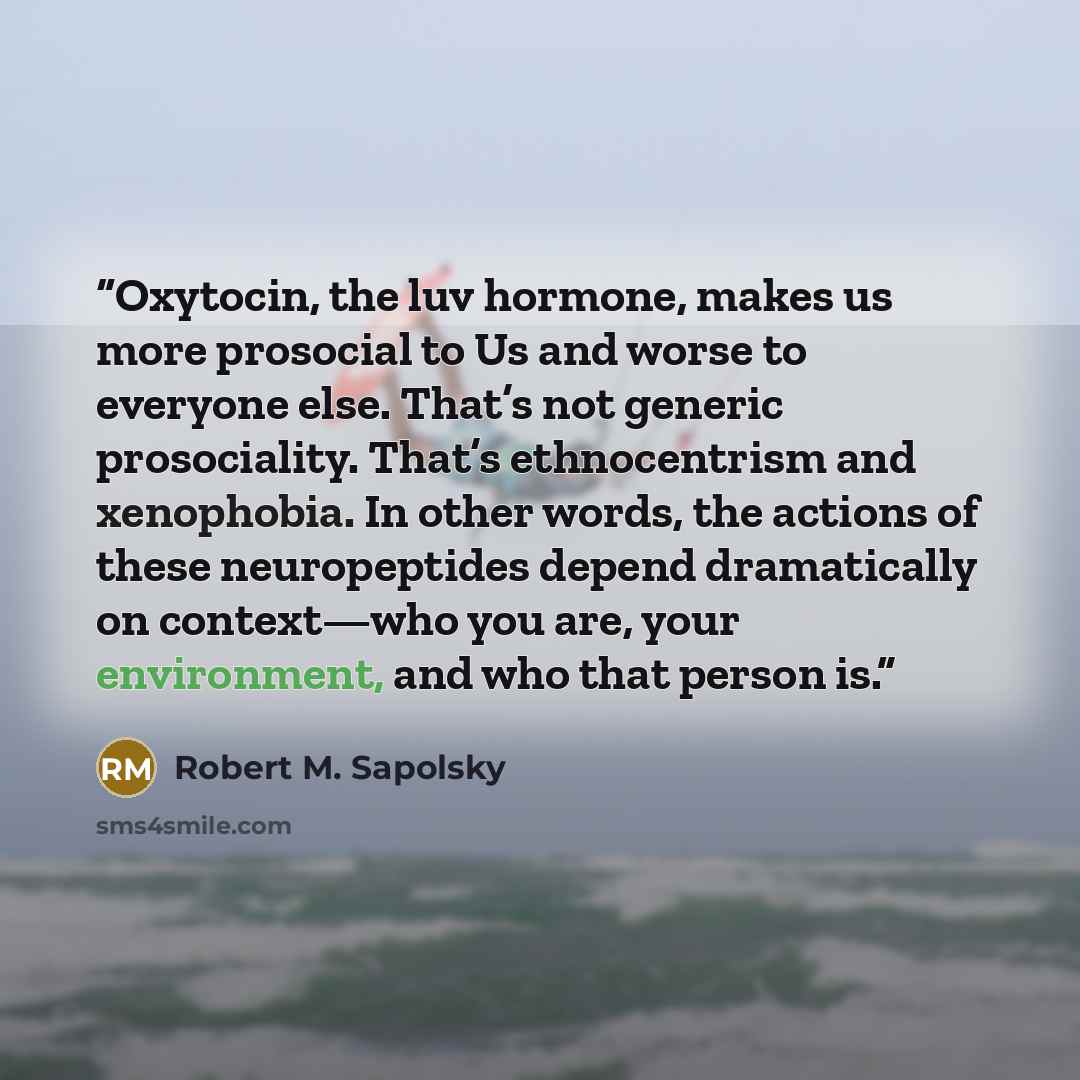 “Oxytocin, the luv hormone, makes us more prosocial to Us and worse to everyone else. That’s not generic prosociality. That’s ethnocentrism and xenophobia. In other words, the actions of these neuropeptides depend dramatically on context—who you are, your environment, and who that person is.” quote by Robert M. Sapolsky