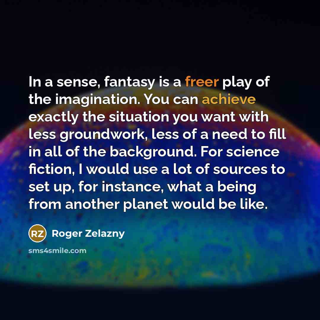 “In a sense, fantasy is a freer play of the imagination. You can achieve exactly the situation you want with less groundwork, less of a need to fill in all of the background. For science fiction, I would use a lot of sources to set up, for instance, what a being from another planet would be like.” quote by Roger Zelazny