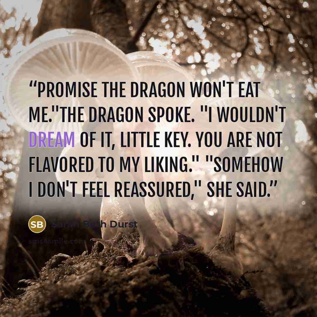 “promise the dragon won't eat me."The dragon spoke. "I wouldn't dream of it, little Key. You are not flavored to my liking." "Somehow I don't feel reassured," she said.” quote by Sarah Beth Durst