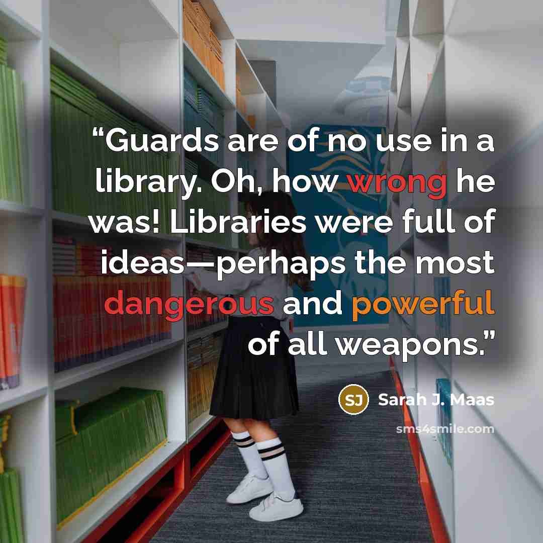 “Guards are of no use in a library. Oh, how wrong he was! Libraries were full of ideas—perhaps the most dangerous and powerful of all weapons.” quote by Sarah J. Maas