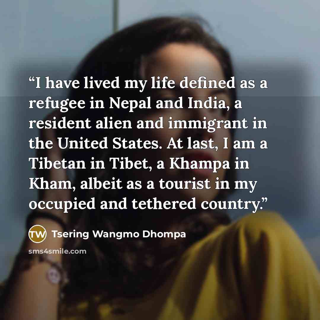 “I have lived my life defined as a refugee in Nepal and India, a resident alien and immigrant in the United States. At last, I am a Tibetan in Tibet, a Khampa in Kham, albeit as a tourist in my occupied and tethered country.” quote by Tsering Wangmo Dhompa