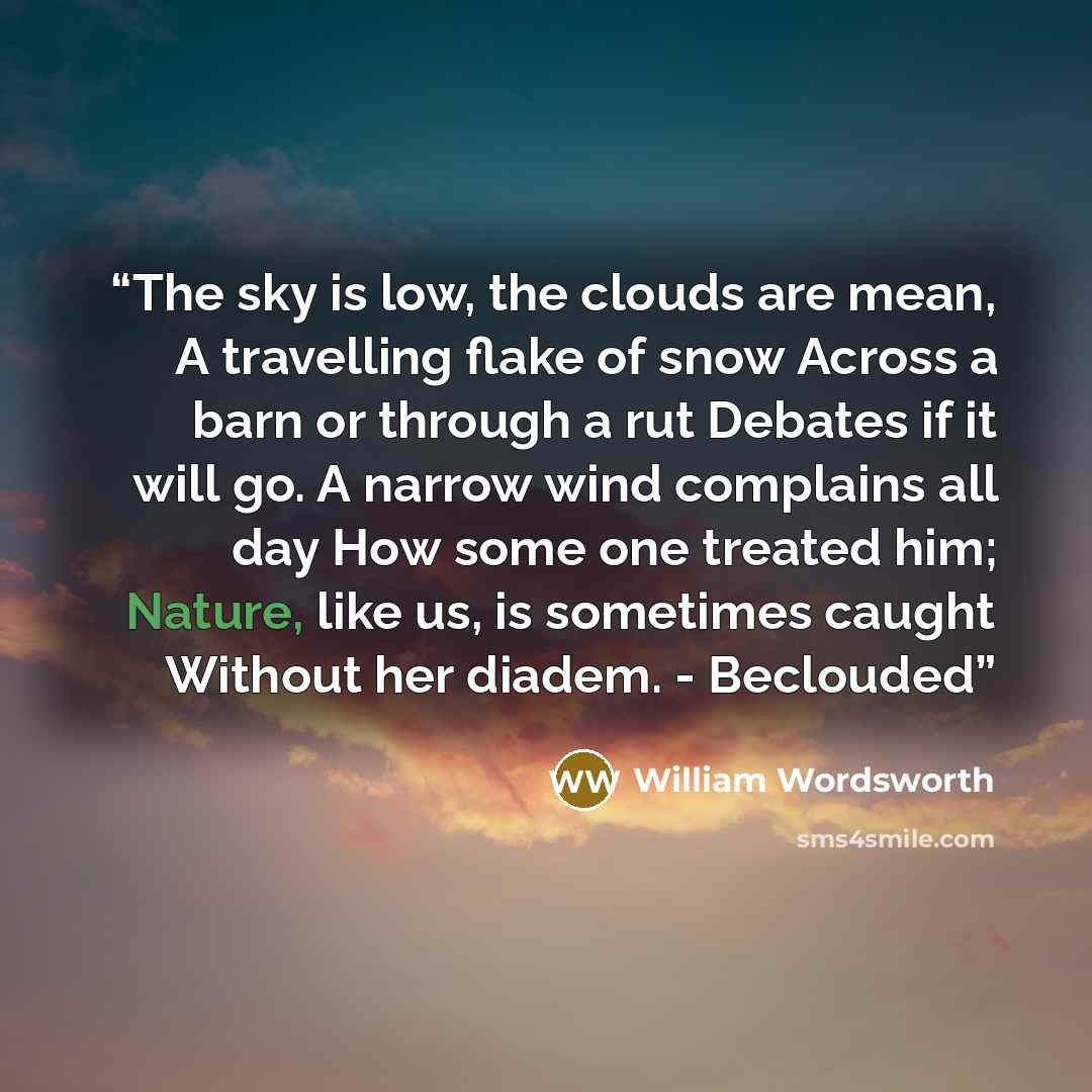 “The sky is low, the clouds are mean, A travelling flake of snow Across a barn or through a rut Debates if it will go. A narrow wind complains all day How some one treated him; Nature, like us, is sometimes caught Without her diadem. - Beclouded” quote by William Wordsworth