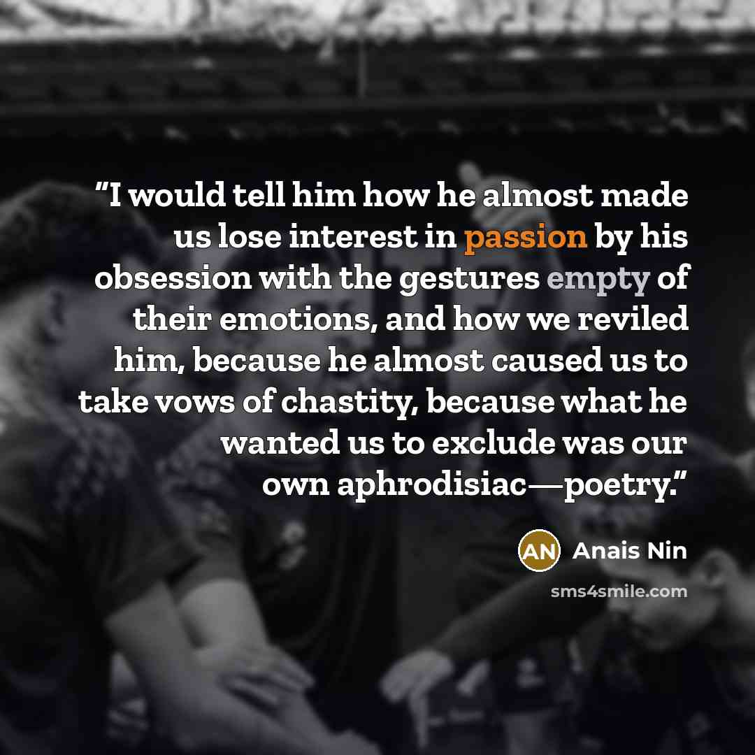 “I would tell him how he almost made us lose interest in passion by his obsession with the gestures empty of their emotions, and how we reviled him, because he almost caused us to take vows of chastity, because what he wanted us to exclude was our own aphrodisiac—poetry.” quote by Anaïs Nin
