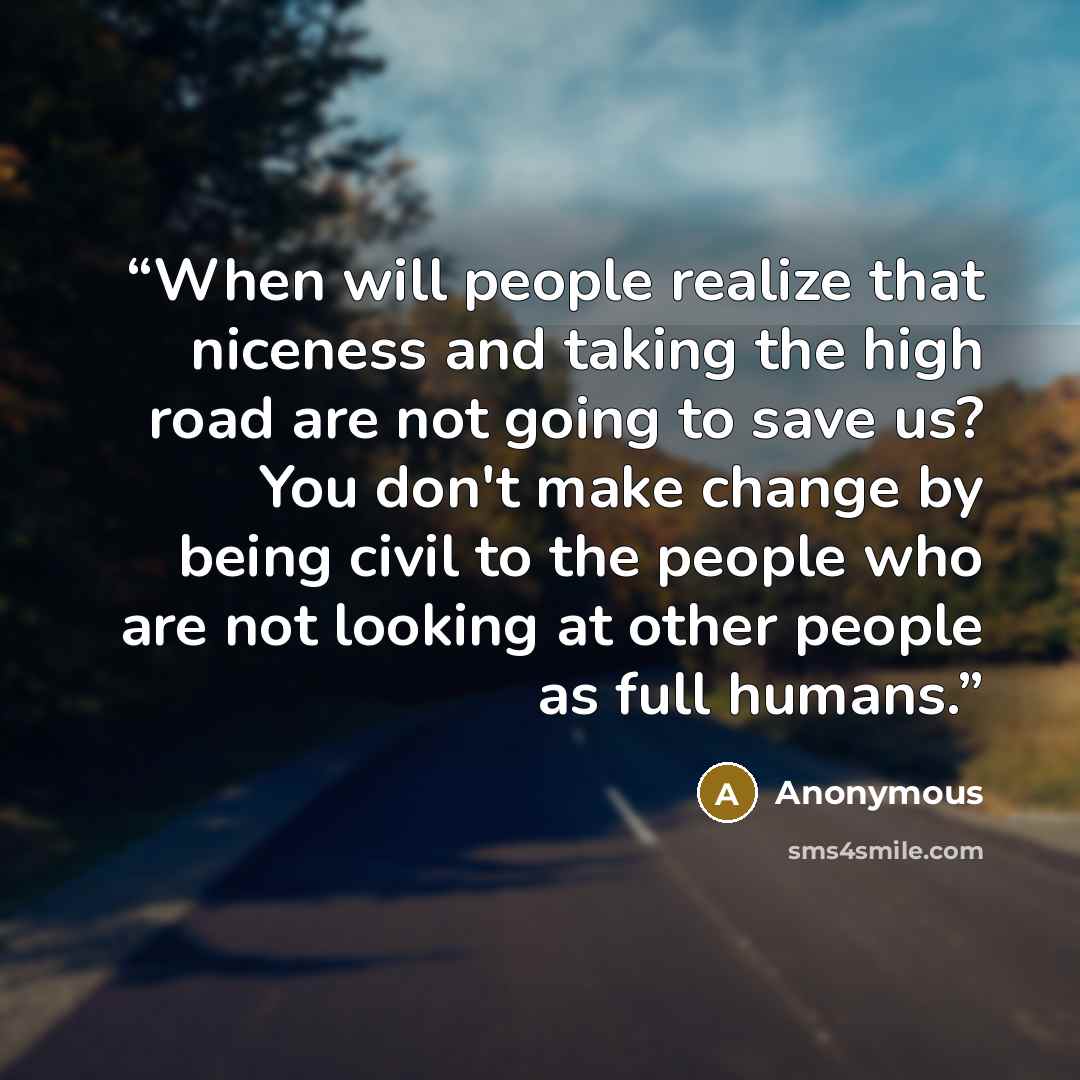 “When will people realize that niceness and taking the high road are not going to save us? You don't make change by being civil to the people who are not looking at other people as full humans.” quote by Anonymous