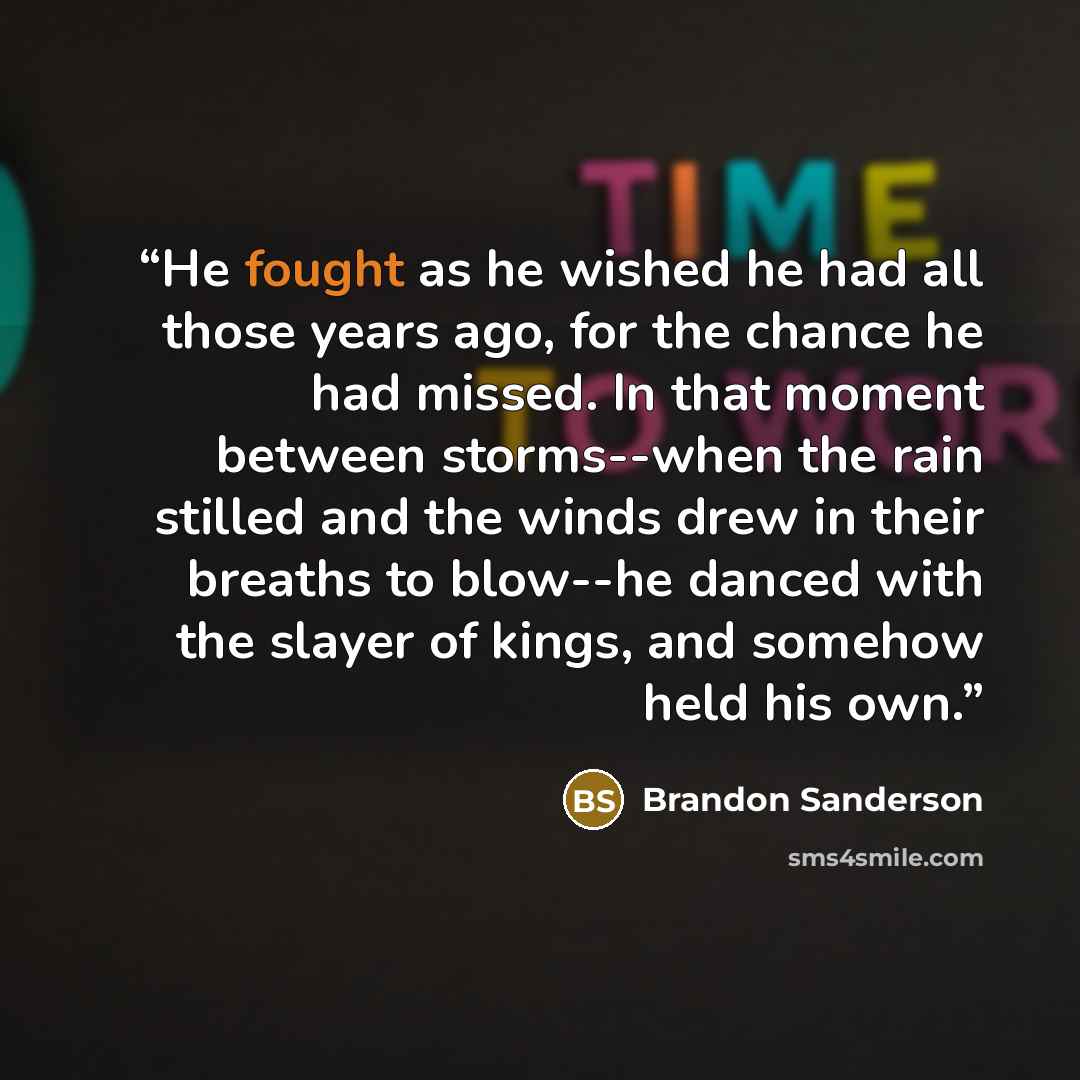 “He fought as he wished he had all those years ago, for the chance he had missed. In that moment between storms--when the rain stilled and the winds drew in their breaths to blow--he danced with the slayer of kings, and somehow held his own.” quote by Brandon Sanderson