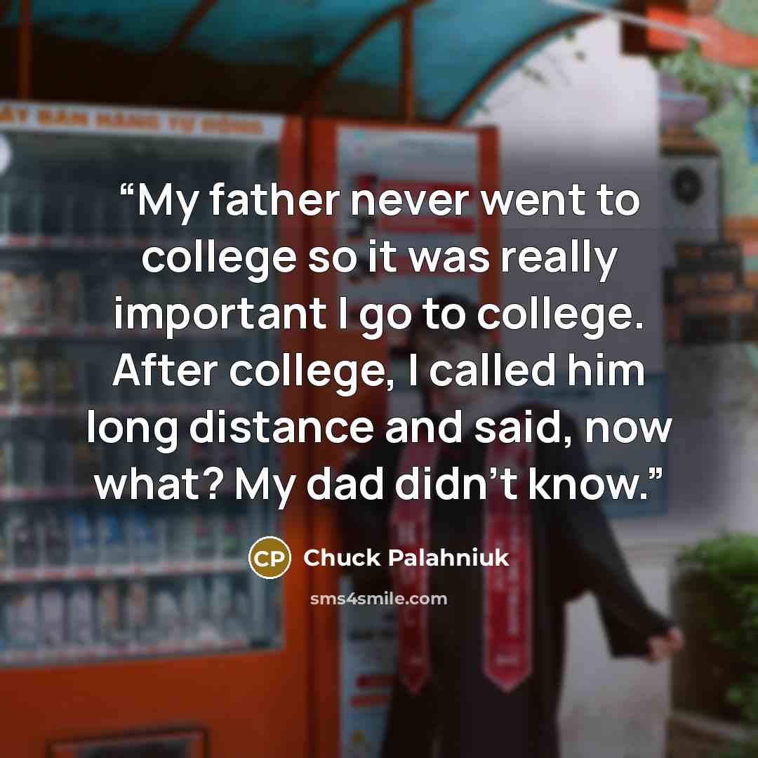 “My father never went to college so it was really important I go to college. After college, I called him long distance and said, now what? My dad didn't know.” quote by Chuck Palahniuk