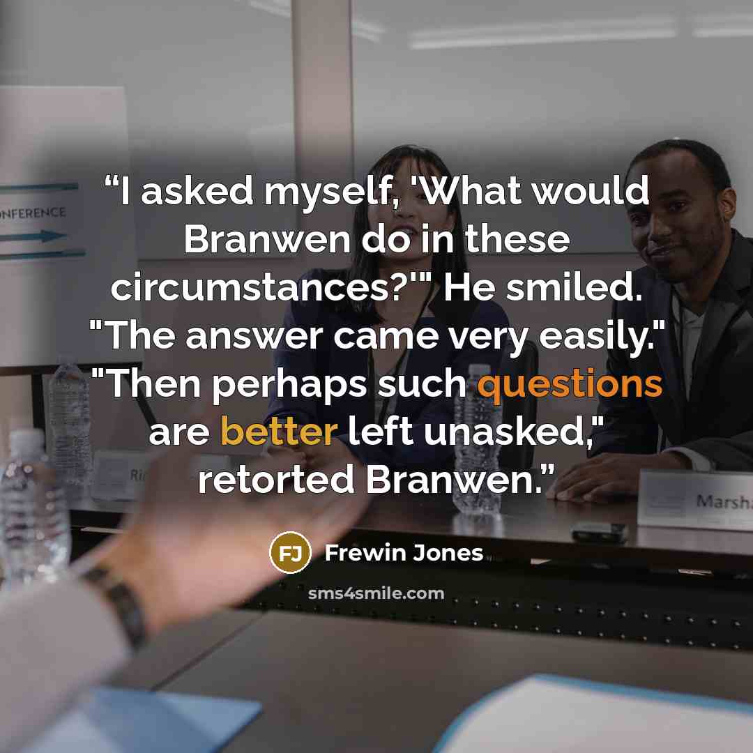 “I asked myself, 'What would Branwen do in these circumstances?'" He smiled. "The answer came very easily." "Then perhaps such questions are better left unasked," retorted Branwen.” quote by Frewin Jones