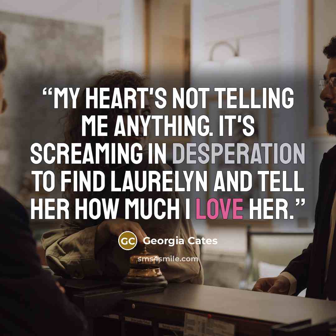 “My heart's not telling me anything. It's screaming in desperation to find Laurelyn and tell her how much I love her.” quote by Georgia Cates