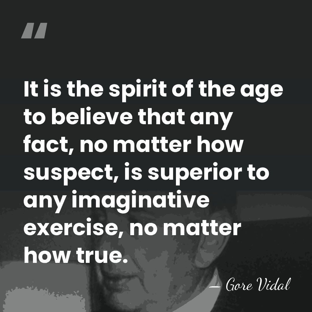 It is the spirit of the age to believe that any fact,&hellip; - Gore Vidal