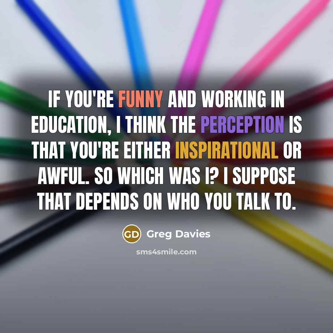 “If you're funny and working in education, I think the perception is that you're either inspirational or awful. So which was I? I suppose that depends on who you talk to.” quote by Greg Davies