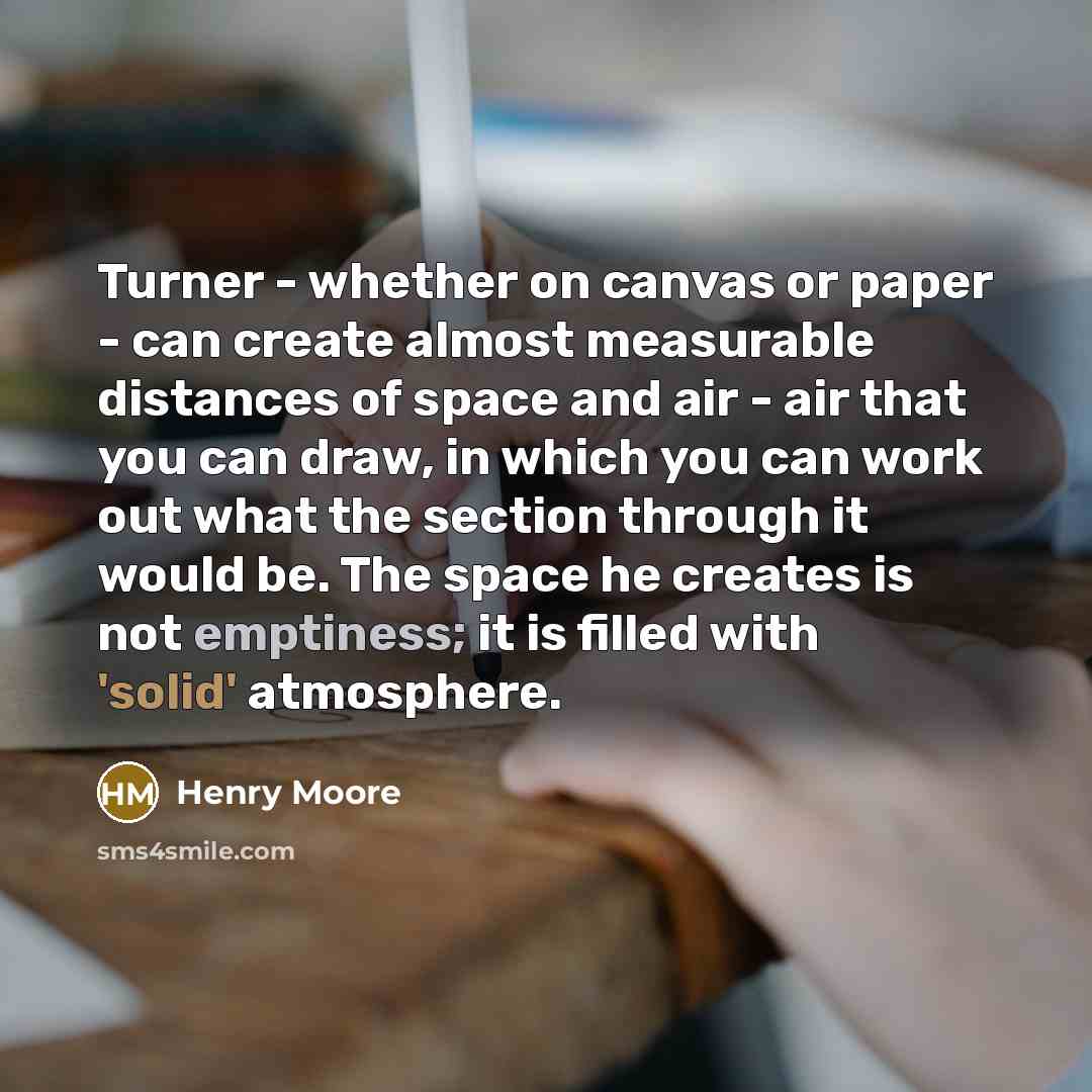 “Turner - whether on canvas or paper - can create almost measurable distances of space and air - air that you can draw, in which you can work out what the section through it would be. The space he creates is not emptiness; it is filled with 'solid' atmosphere.” quote by Henry Moore