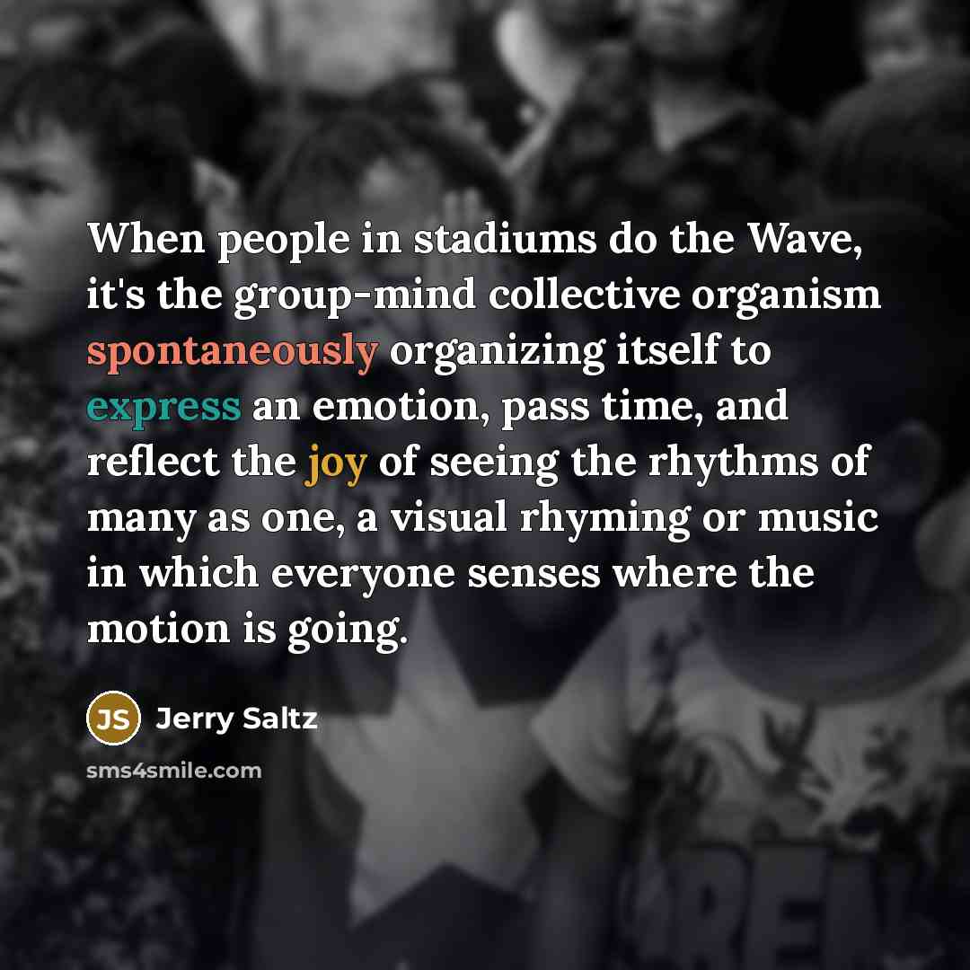 “When people in stadiums do the Wave, it's the group-mind collective organism spontaneously organizing itself to express an emotion, pass time, and reflect the joy of seeing the rhythms of many as one, a visual rhyming or music in which everyone senses where the motion is going.” quote by Jerry Saltz