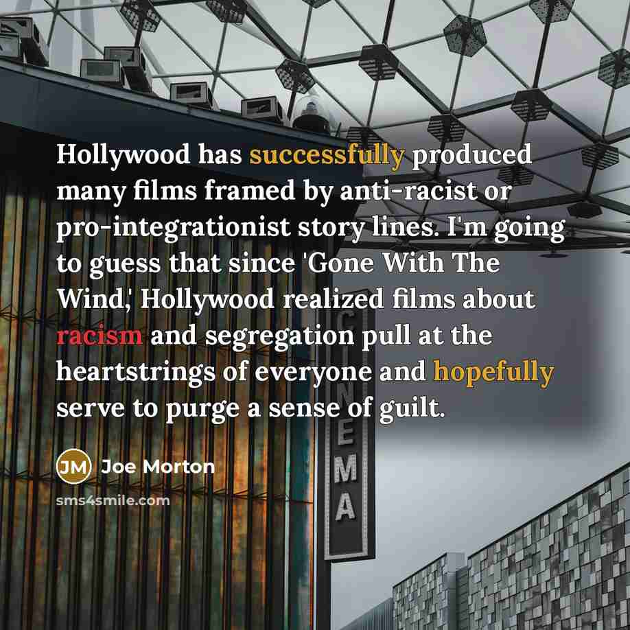“Hollywood has successfully produced many films framed by anti-racist or pro-integrationist story lines. I'm going to guess that since 'Gone With The Wind,' Hollywood realized films about racism and segregation pull at the heartstrings of everyone and hopefully serve to purge a sense of guilt.” quote by Joe Morton