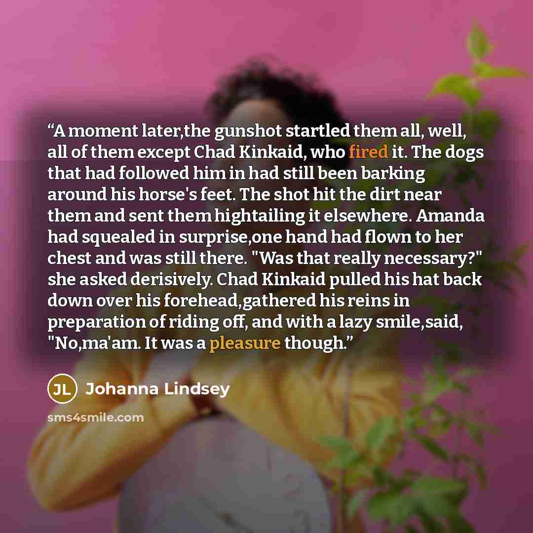 “A moment later,the gunshot startled them all, well, all of them except Chad Kinkaid, who fired it. The dogs that had followed him in had still been barking around his horse's feet. The shot hit the dirt near them and sent them hightailing it elsewhere. Amanda had squealed in surprise,one hand had…” quote by Johanna Lindsey