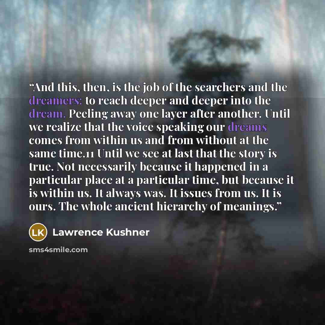 “And this, then, is the job of the searchers and the dreamers: to reach deeper and deeper into the dream. Peeling away one layer after another. Until we realize that the voice speaking our dreams comes from within us and from without at the same time.11 Until we see at last that the story is true…” quote by Lawrence Kushner