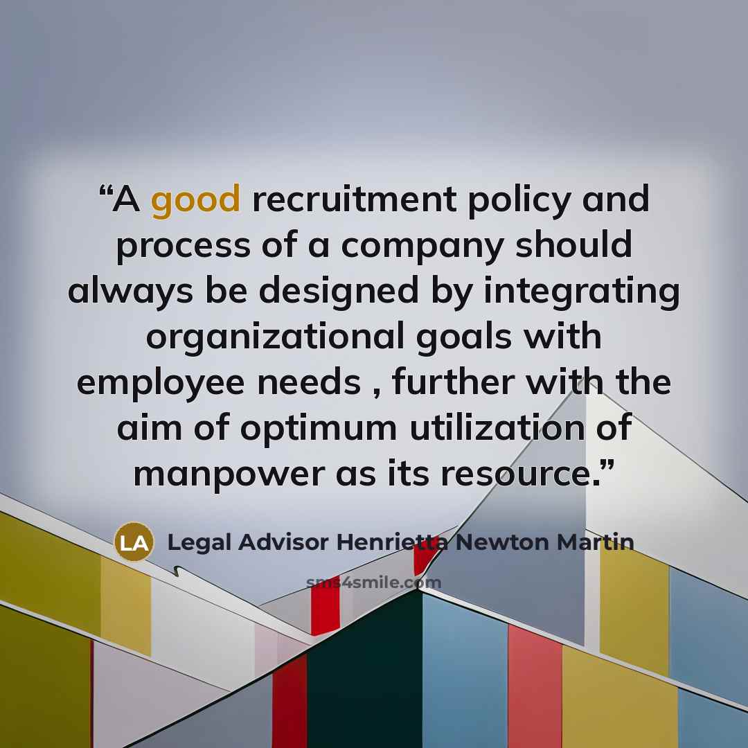 “A good recruitment policy and process of a company should always be designed by integrating organizational goals with employee needs , further with the aim of optimum utilization of manpower as its resource.” quote by Legal Advisor Henrietta Newton Martin