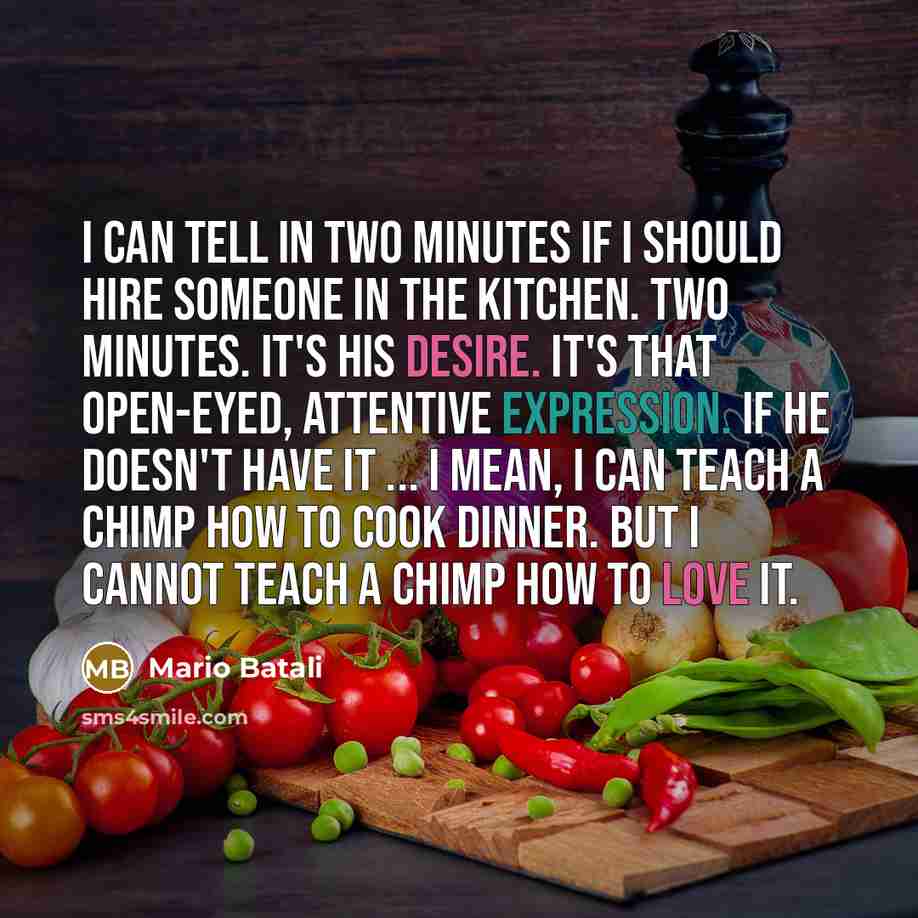 “I can tell in two minutes if I should hire someone in the kitchen. Two minutes. It's his desire. It's that open-eyed, attentive expression. If he doesn't have it ... I mean, I can teach a chimp how to cook dinner. But I cannot teach a chimp how to love it.” quote by Mario Batali