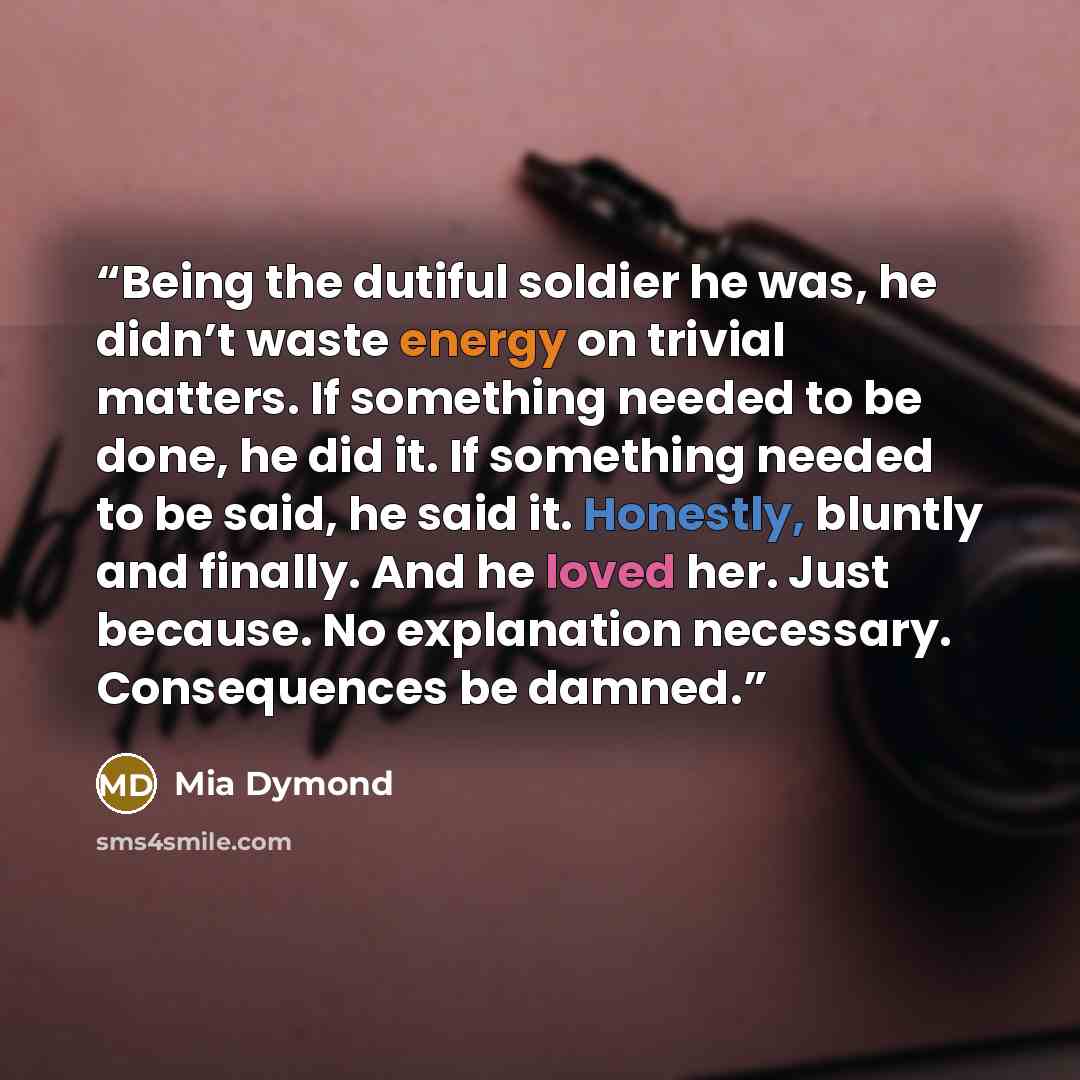 “Being the dutiful soldier he was, he didn’t waste energy on trivial matters. If something needed to be done, he did it. If something needed to be said, he said it. Honestly, bluntly and finally. And he loved her. Just because. No explanation necessary. Consequences be damned.” quote by Mia Dymond
