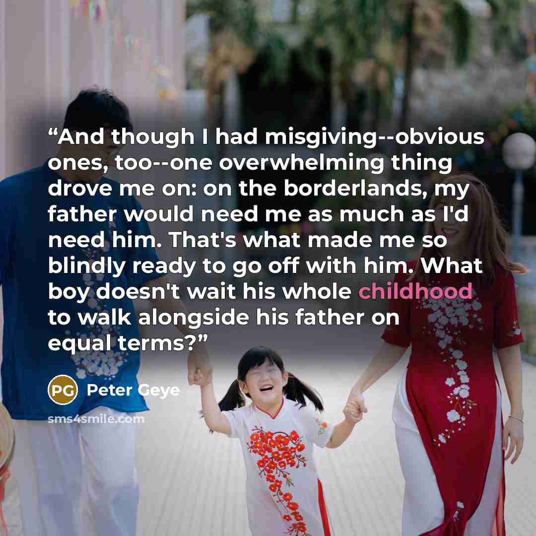 “And though I had misgiving--obvious ones, too--one overwhelming thing drove me on: on the borderlands, my father would need me as much as I'd need him. That's what made me so blindly ready to go off with him. What boy doesn't wait his whole childhood to walk alongside his father on equal terms?” quote by Peter Geye