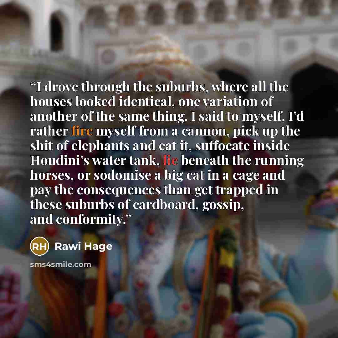 “I drove through the suburbs, where all the houses looked identical, one variation of another of the same thing. I said to myself, I’d rather fire myself from a cannon, pick up the shit of elephants and eat it, suffocate inside Houdini’s water tank, lie beneath the running horses, or sodomise a big…” quote by Rawi Hage