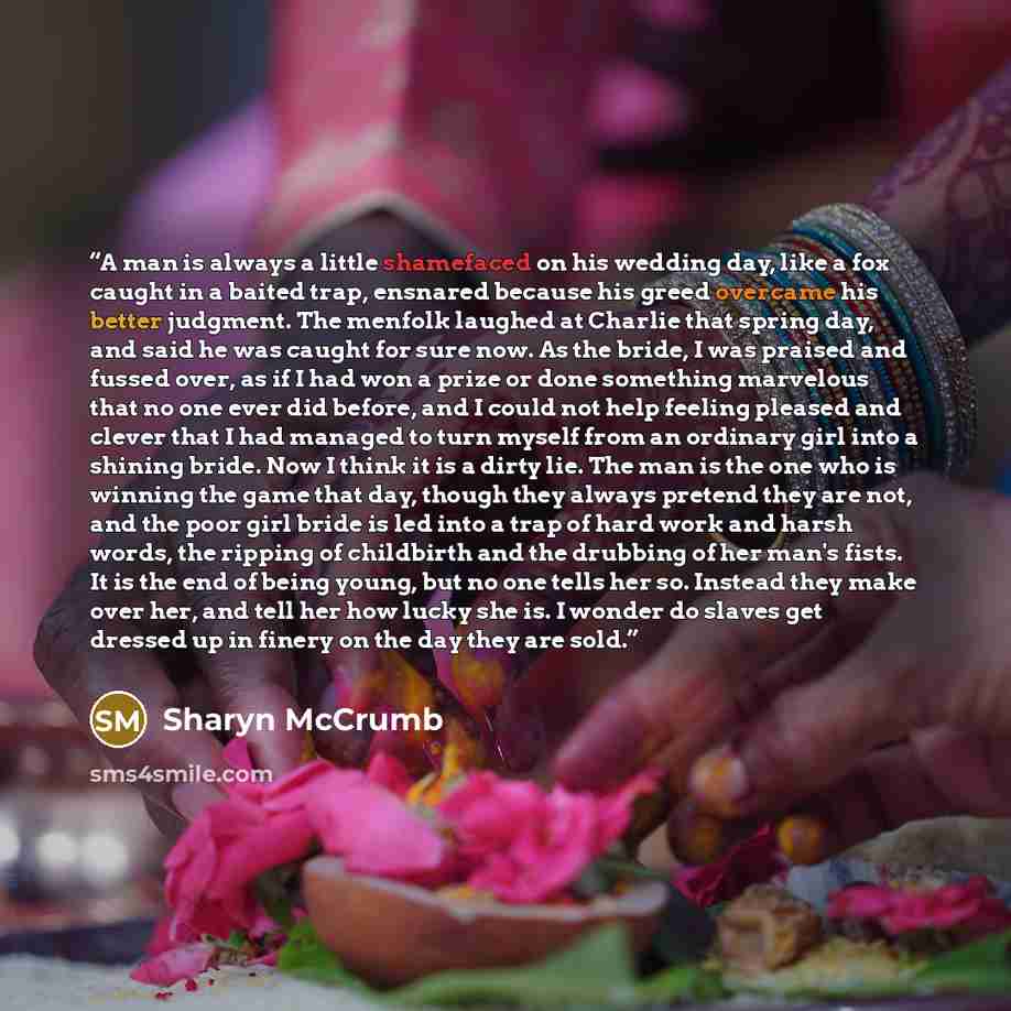“A man is always a little shamefaced on his wedding day, like a fox caught in a baited trap, ensnared because his greed overcame his better judgment. The menfolk laughed at Charlie that spring day, and said he was caught for sure now. As the bride, I was praised and fussed over, as if I had won a…” quote by Sharyn McCrumb