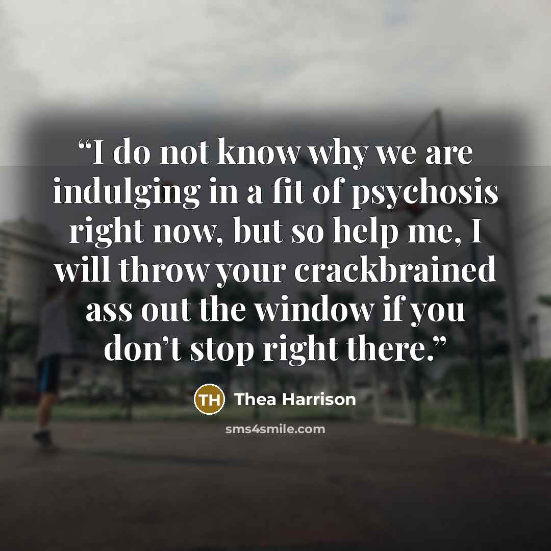 “I do not know why we are indulging in a fit of psychosis right now, but so help me, I will throw your crackbrained ass out the window if you don’t stop right there.” quote by Thea Harrison