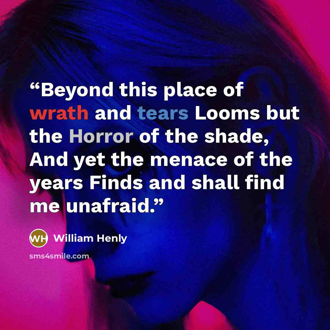 “Beyond this place of wrath and tears Looms but the Horror of the shade, And yet the menace of the years Finds and shall find me unafraid.” quote by William Henly