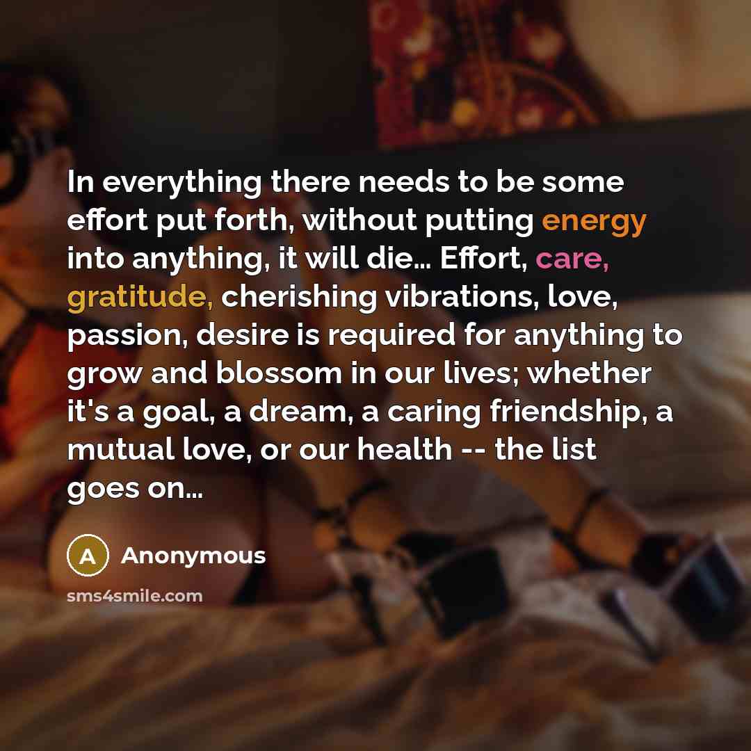 “In everything there needs to be some effort put forth, without putting energy into anything, it will die… Effort, care, gratitude, cherishing vibrations, love, passion, desire is required for anything to grow and blossom in our lives; whether it's a goal, a dream, a caring friendship, a mutual…” quote by Anonymous