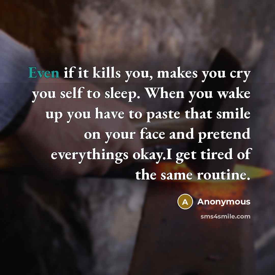 “Even if it kills you, makes you cry you self to sleep. When you wake up you have to paste that smile on your face and pretend everythings okay.I get tired of the same routine.” quote by Anonymous