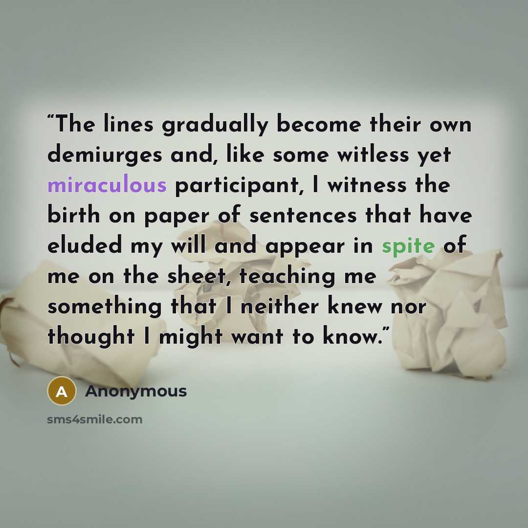 “The lines gradually become their own demiurges and, like some witless yet miraculous participant, I witness the birth on paper of sentences that have eluded my will and appear in spite of me on the sheet, teaching me something that I neither knew nor thought I might want to know.” quote by Anonymous