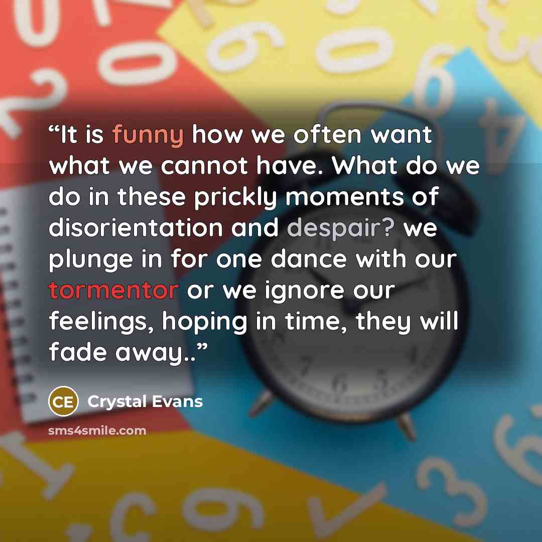 “It is funny how we often want what we cannot have. What do we do in these prickly moments of disorientation and despair? we plunge in for one dance with our tormentor or we ignore our feelings, hoping in time, they will fade away..” quote by Crystal Evans