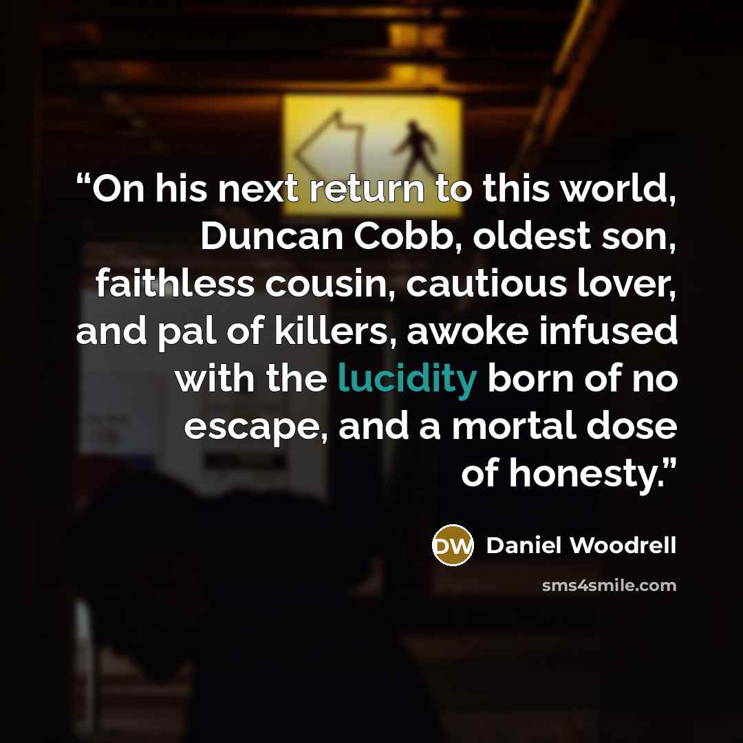 “On his next return to this world, Duncan Cobb, oldest son, faithless cousin, cautious lover, and pal of killers, awoke infused with the lucidity born of no escape, and a mortal dose of honesty.” quote by Daniel Woodrell