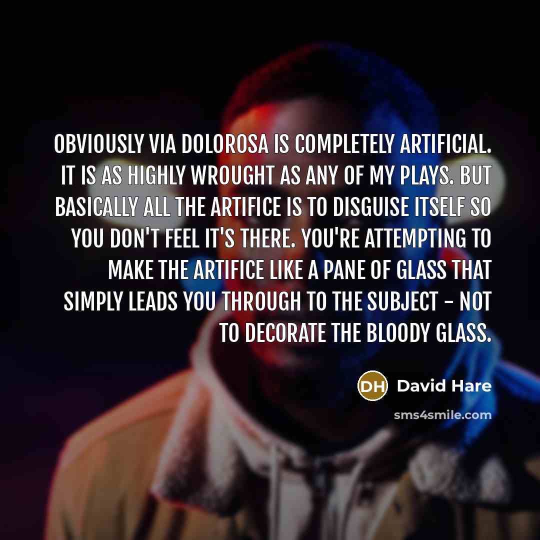 “Obviously VIA DOLOROSA is completely artificial. It is as highly wrought as any of my plays. But basically all the artifice is to disguise itself so you don't feel it's there. You're attempting to make the artifice like a pane of glass that simply leads you through to the subject - not to decorate…” quote by David Hare