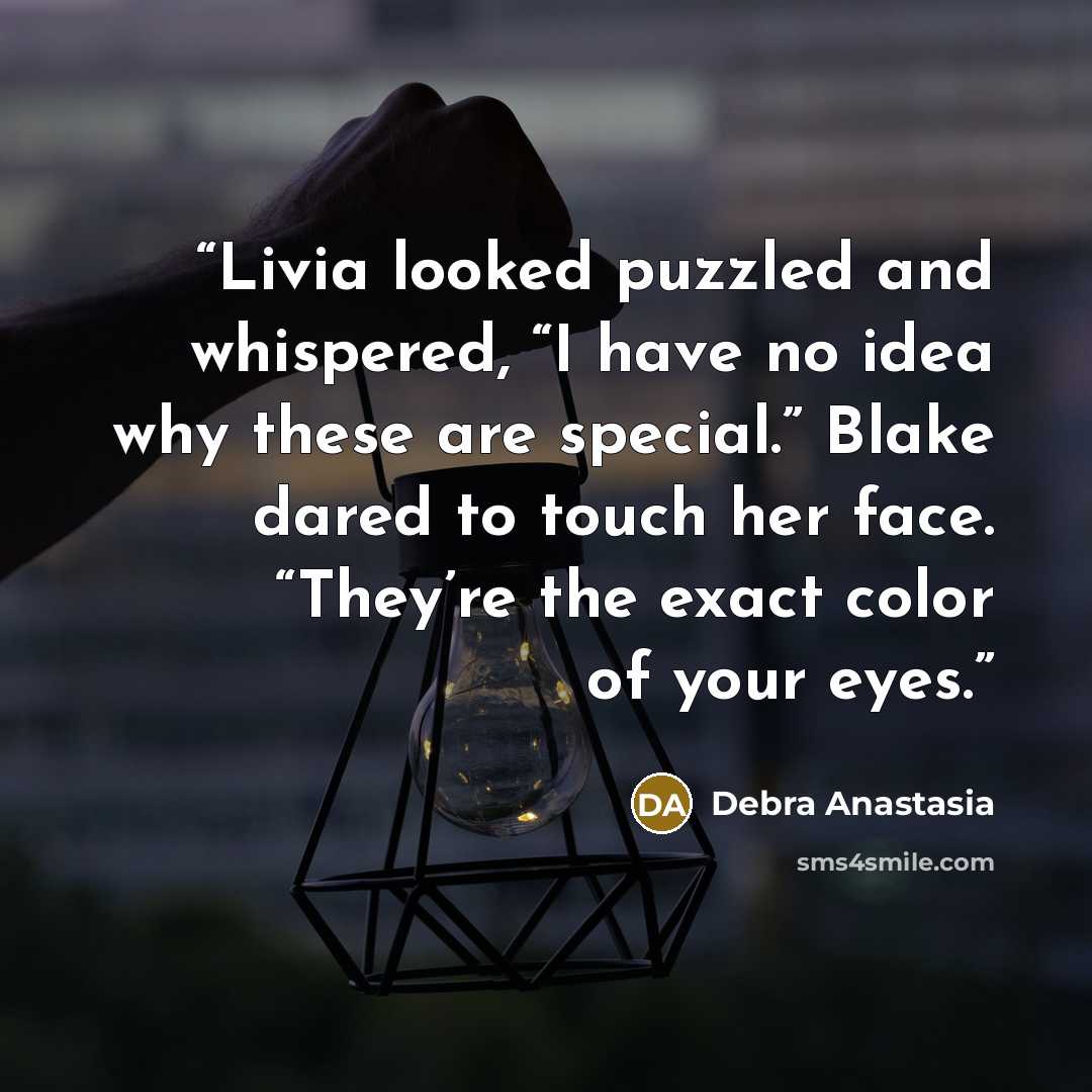 “Livia looked puzzled and whispered, “I have no idea why these are special.” Blake dared to touch her face. “They’re the exact color of your eyes.” quote by Debra Anastasia