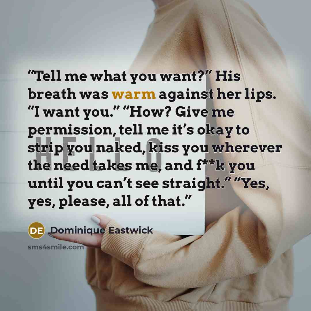 “Tell me what you want?” His breath was warm against her lips. “I want you.” “How? Give me permission, tell me it’s okay to strip you naked, kiss you wherever the need takes me, and f**k you until you can’t see straight.” “Yes, yes, please, all of that.” quote by Dominique Eastwick