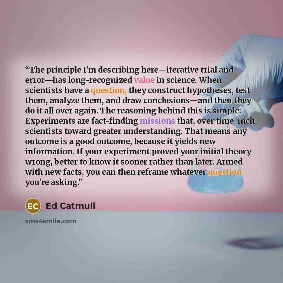 “The principle I’m describing here—iterative trial and error—has long-recognized value in science. When scientists have a question, they construct hypotheses, test them, analyze them, and draw conclusions—and then they do it all over again. The reasoning behind this is simple: Experiments are…” quote by Ed Catmull