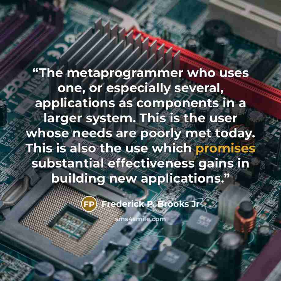 “The metaprogrammer who uses one, or especially several, applications as components in a larger system. This is the user whose needs are poorly met today. This is also the use which promises substantial effectiveness gains in building new applications.” quote by Frederick P. Brooks Jr