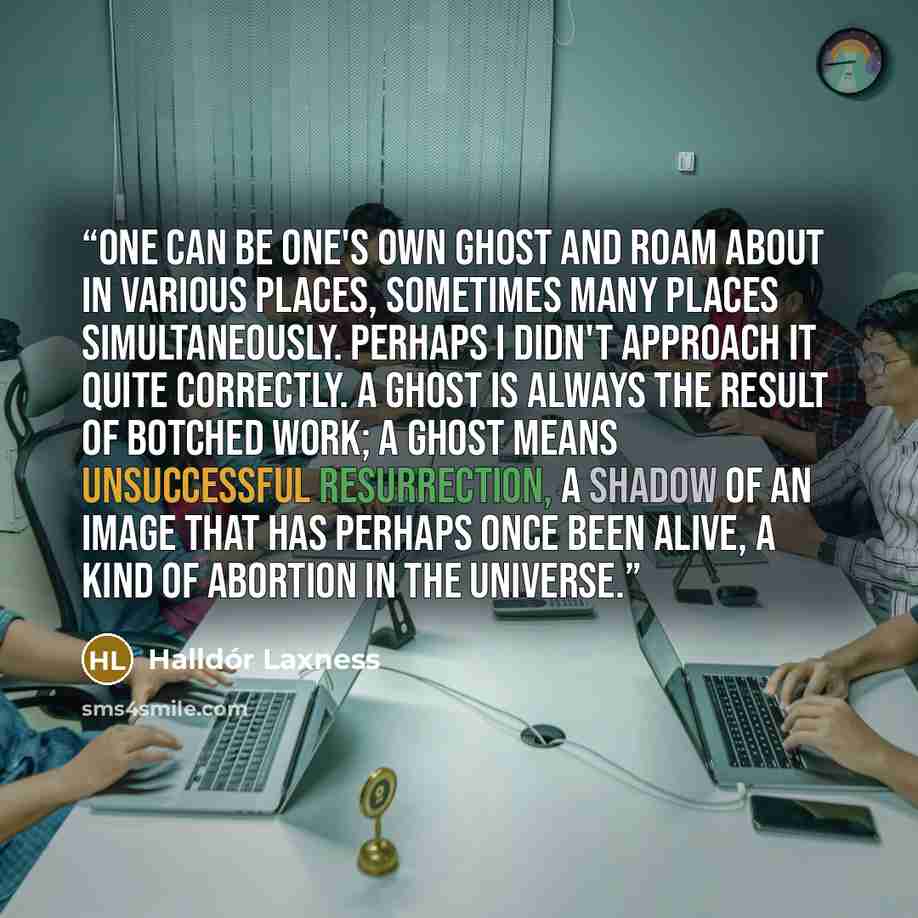 “One can be one's own ghost and roam about in various places, sometimes many places simultaneously. Perhaps I didn't approach it quite correctly. A ghost is always the result of botched work; a ghost means unsuccessful resurrection, a shadow of an image that has perhaps once been alive, a kind of…” quote by Halldor Laxness