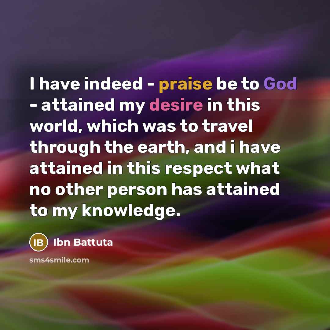 “I have indeed - praise be to God - attained my desire in this world, which was to travel through the earth, and i have attained in this respect what no other person has attained to my knowledge.” quote by Ibn Battuta