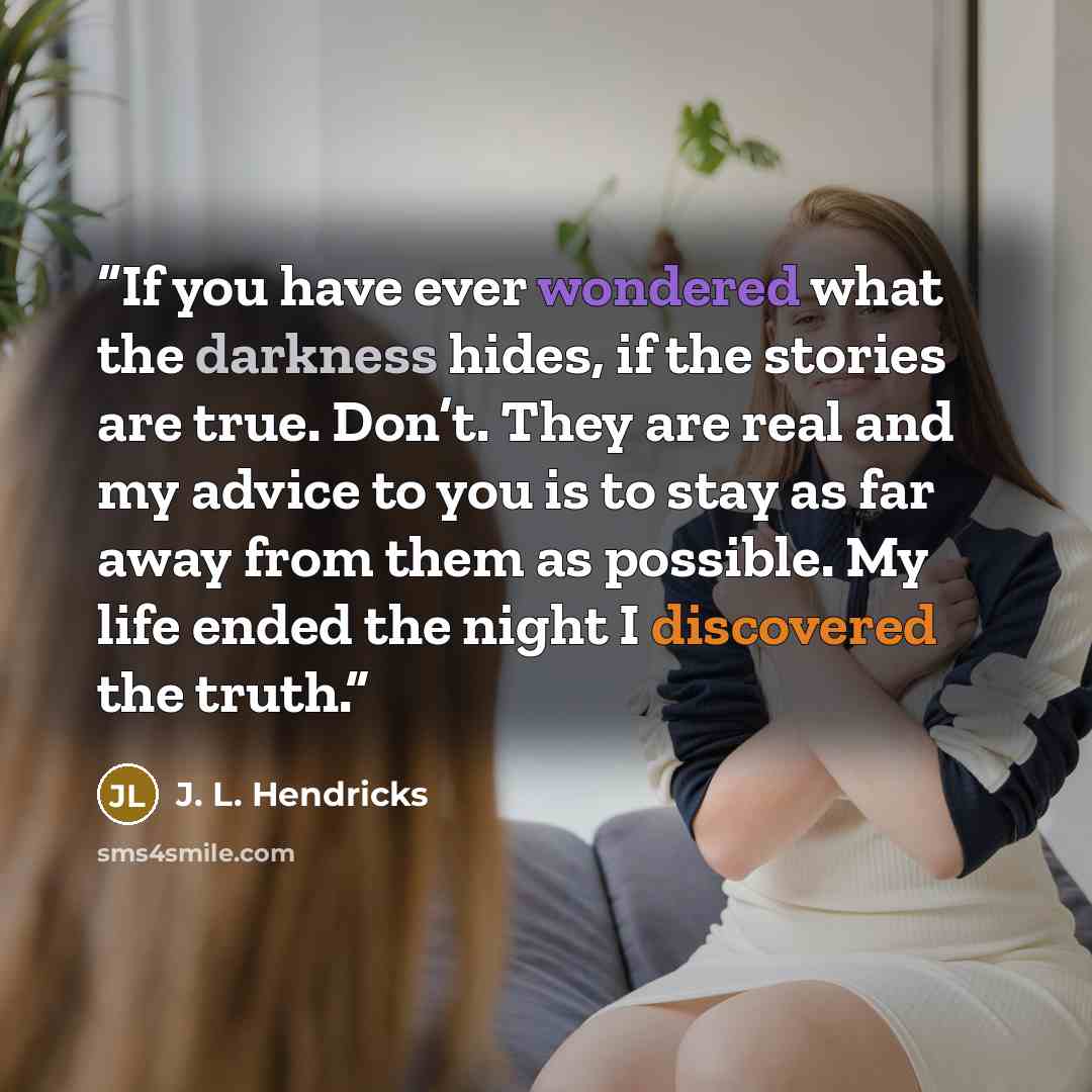 “If you have ever wondered what the darkness hides, if the stories are true. Don’t. They are real and my advice to you is to stay as far away from them as possible. My life ended the night I discovered the truth.” quote by J. L. Hendricks