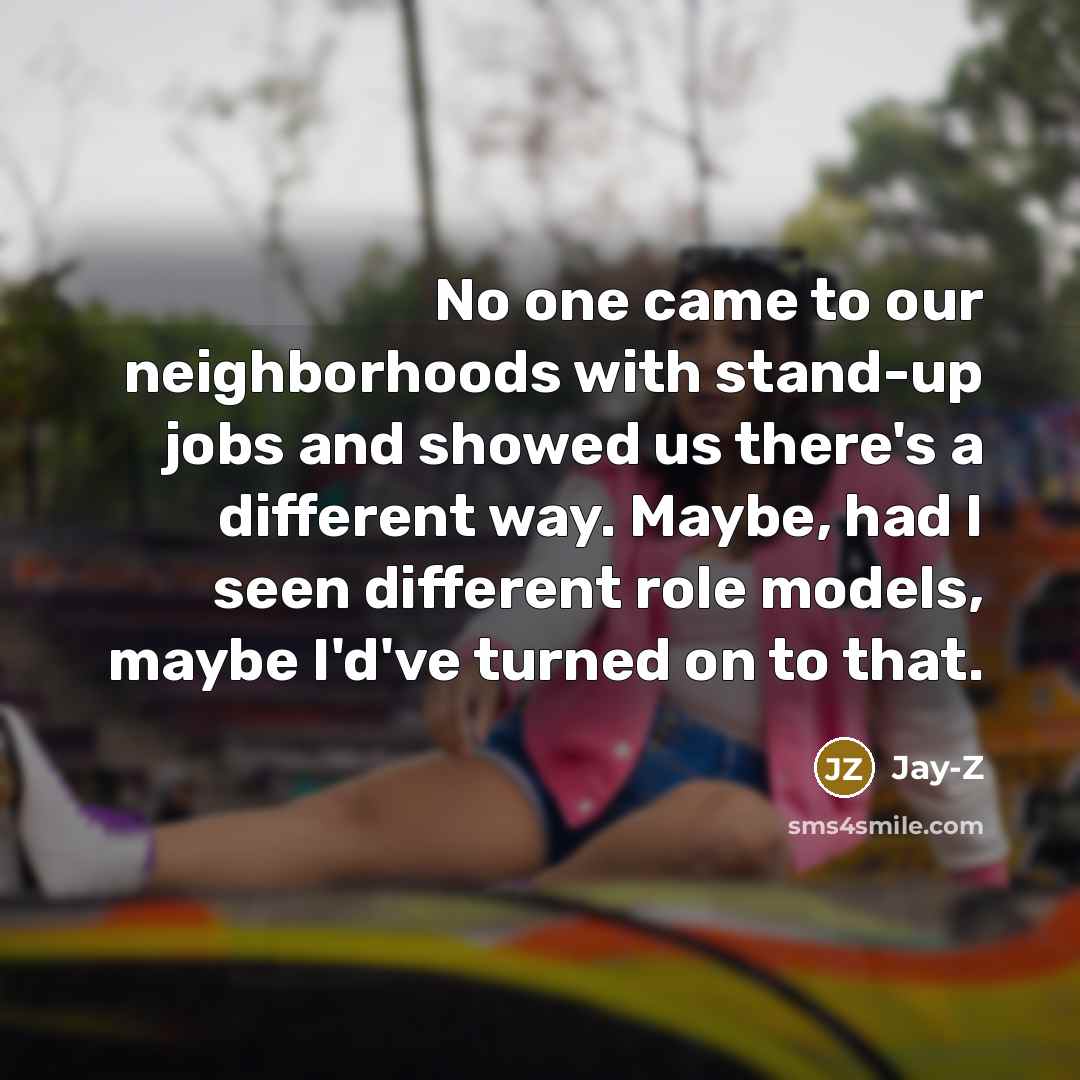 “No one came to our neighborhoods with stand-up jobs and showed us there's a different way. Maybe, had I seen different role models, maybe I'd've turned on to that.” quote by Jay-Z