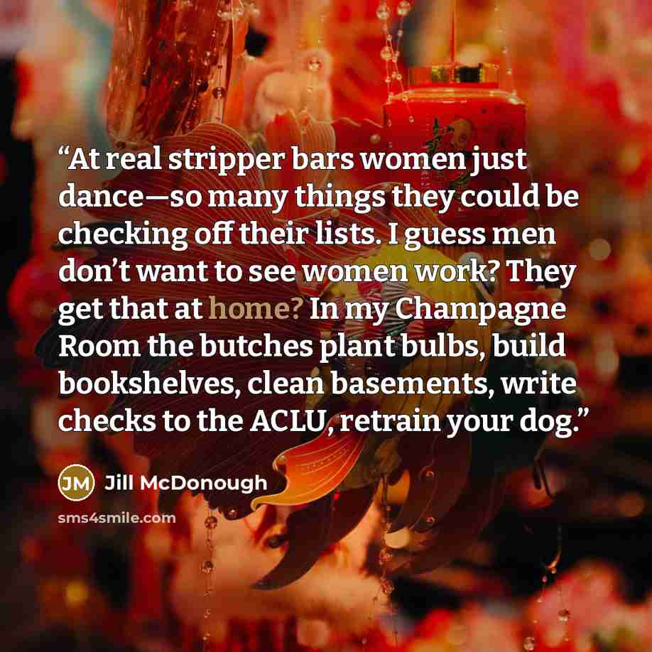 “At real stripper bars women just dance—so many things they could be checking off their lists. I guess men don’t want to see women work? They get that at home? In my Champagne Room the butches plant bulbs, build bookshelves, clean basements, write checks to the ACLU, retrain your dog.” quote by Jill McDonough