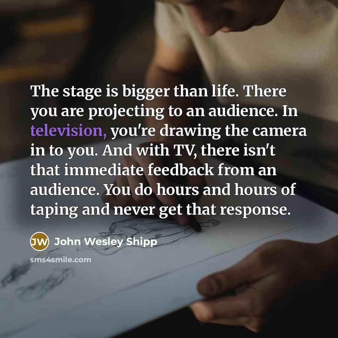 “The stage is bigger than life. There you are projecting to an audience. In television, you're drawing the camera in to you. And with TV, there isn't that immediate feedback from an audience. You do hours and hours of taping and never get that response.” quote by John Wesley Shipp