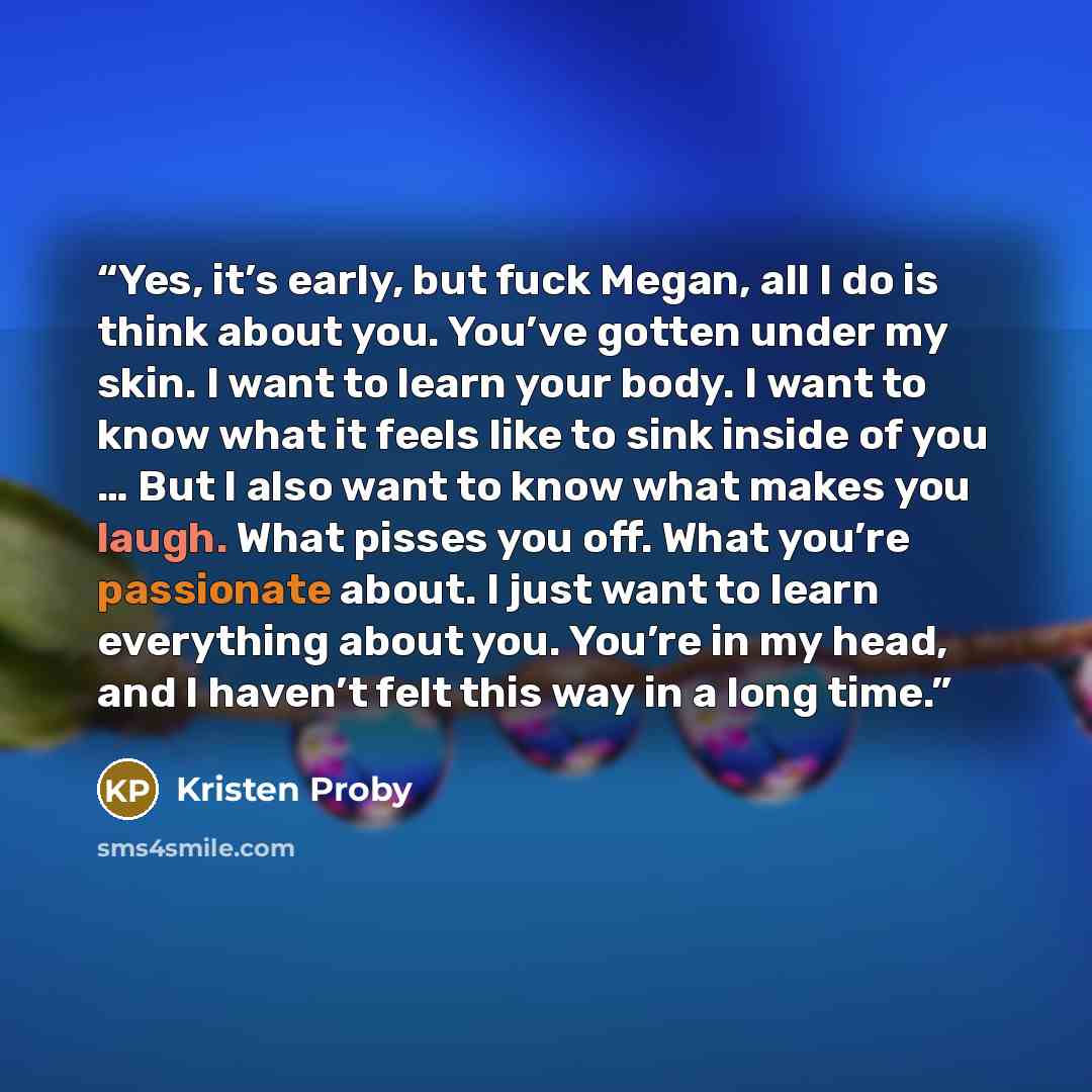 “Yes, it’s early, but fuck Megan, all I do is think about you. You’ve gotten under my skin. I want to learn your body. I want to know what it feels like to sink inside of you … But I also want to know what makes you laugh. What pisses you off. What you’re passionate about. I just want to learn…” quote by Kristen Proby
